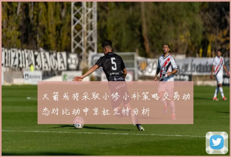 火箭或将采取小修小补策略交易动态对比动申京杜兰特分析