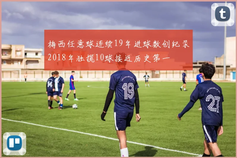 梅西任意球连续19年进球数创纪录2018年独揽10球接近历史第一