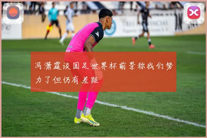 冯潇霆谈国足世界杯前景称我们努力了但仍有差距