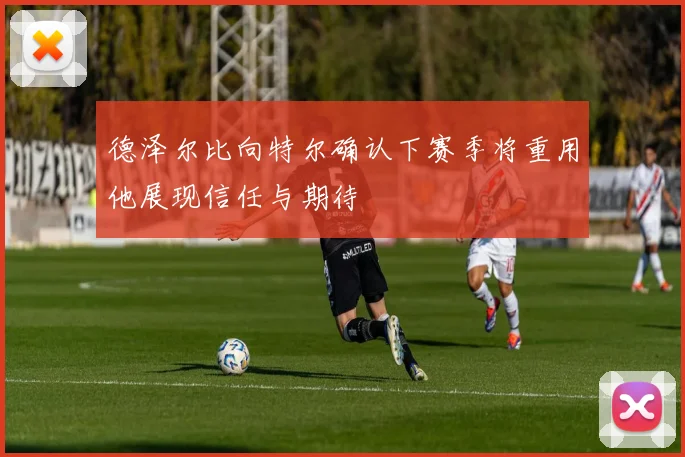 德泽尔比向特尔确认下赛季将重用他展现信任与期待