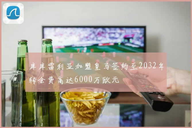 库库雷利亚加盟皇马签约至2032年转会费高达6000万欧元
