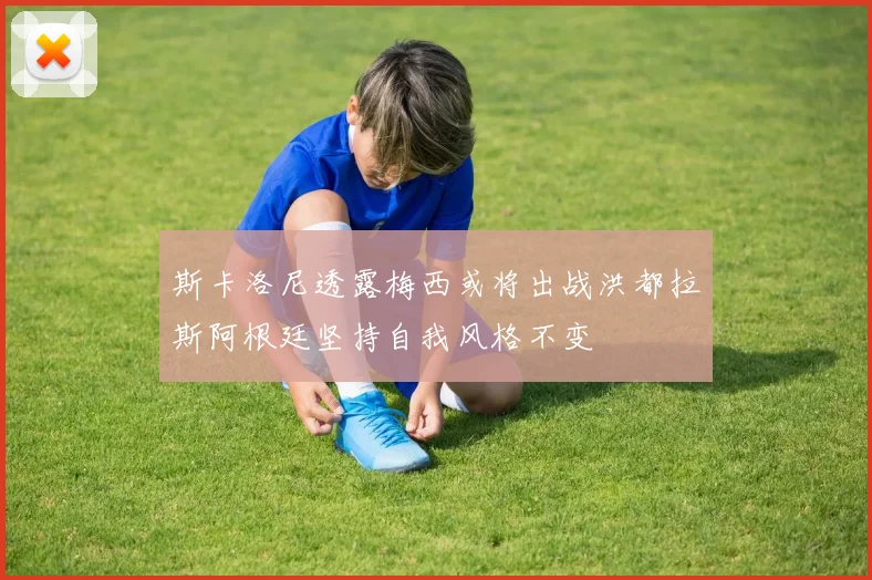 斯卡洛尼透露梅西或将出战洪都拉斯阿根廷坚持自我风格不变
