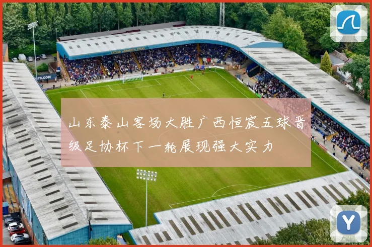 山东泰山客场大胜广西恒宸五球晋级足协杯下一轮展现强大实力