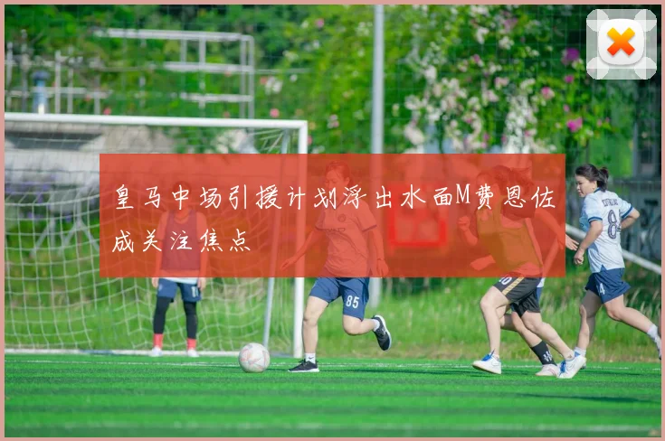 皇马中场引援计划浮出水面M费恩佐成关注焦点