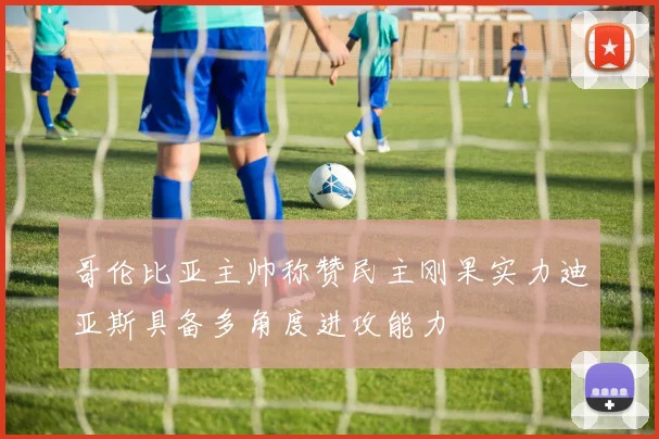 哥伦比亚主帅称赞民主刚果实力迪亚斯具备多角度进攻能力