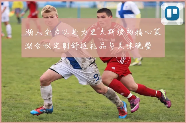 湖人全力以赴为里夫斯续约精心策划会议定制舒适礼品与美味晚餐