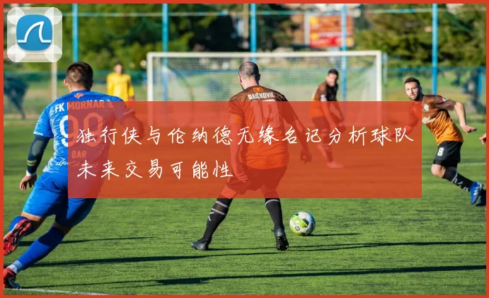 独行侠与伦纳德无缘名记分析球队未来交易可能性